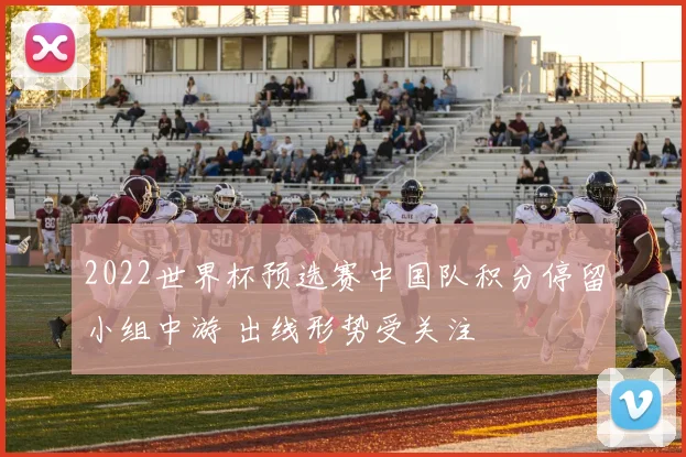 2022世界杯预选赛中国队积分停留小组中游 出线形势受关注