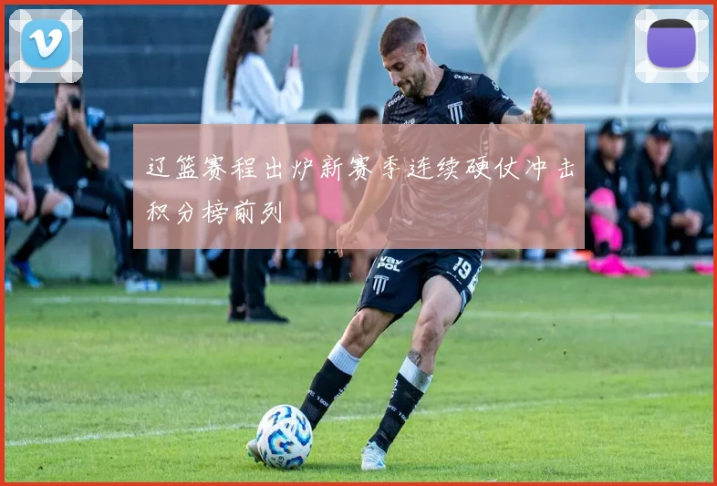 辽篮赛程出炉新赛季连续硬仗冲击积分榜前列