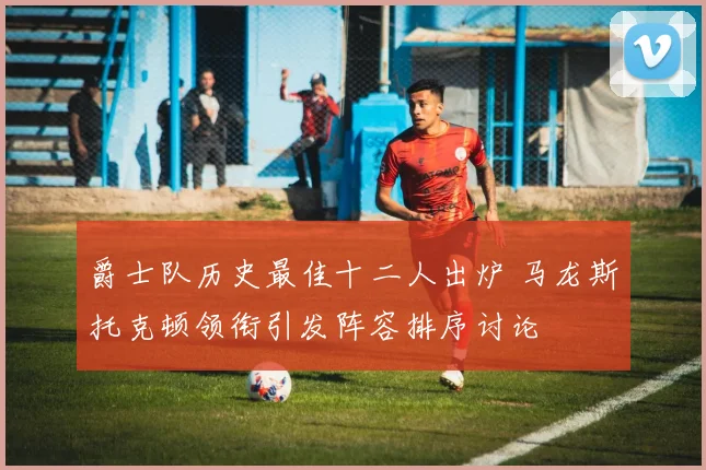 爵士队历史最佳十二人出炉 马龙斯托克顿领衔引发阵容排序讨论