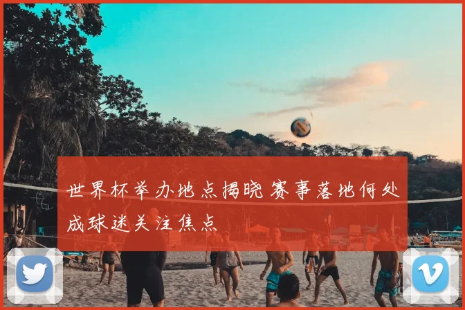 世界杯举办地点揭晓 赛事落地何处成球迷关注焦点