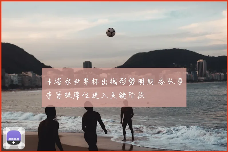 卡塔尔世界杯出线形势明朗 各队争夺晋级席位进入关键阶段